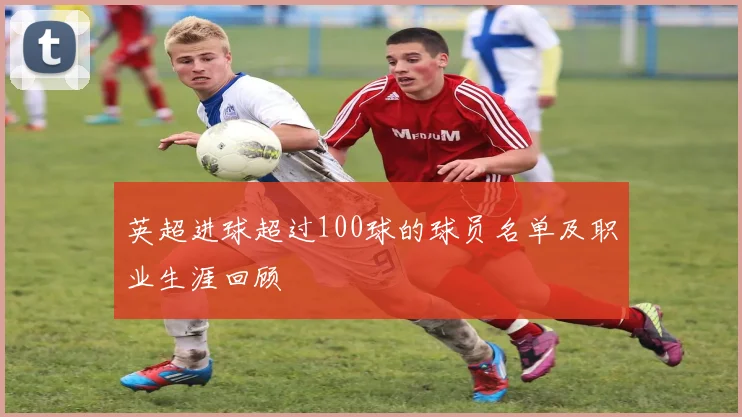 英超进球超过100球的球员名单及职业生涯回顾