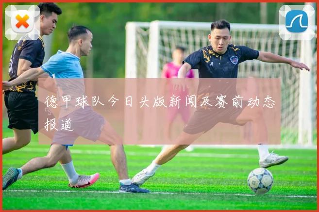 德甲球队今日头版新闻及赛前动态报道