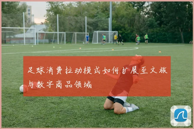 足球消费拉动模式如何扩展至文旅与数字商品领域